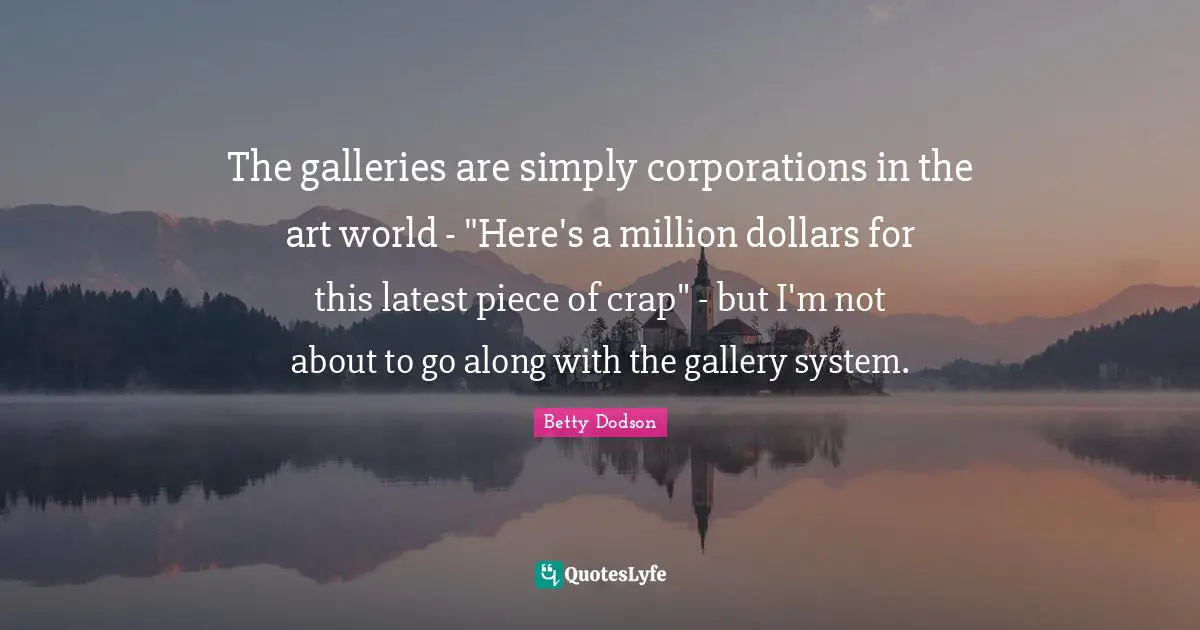 The galleries are simply corporations in the art world - "Here's a million dollars for this latest piece of crap" - but I'm not about to go along with the gallery system.