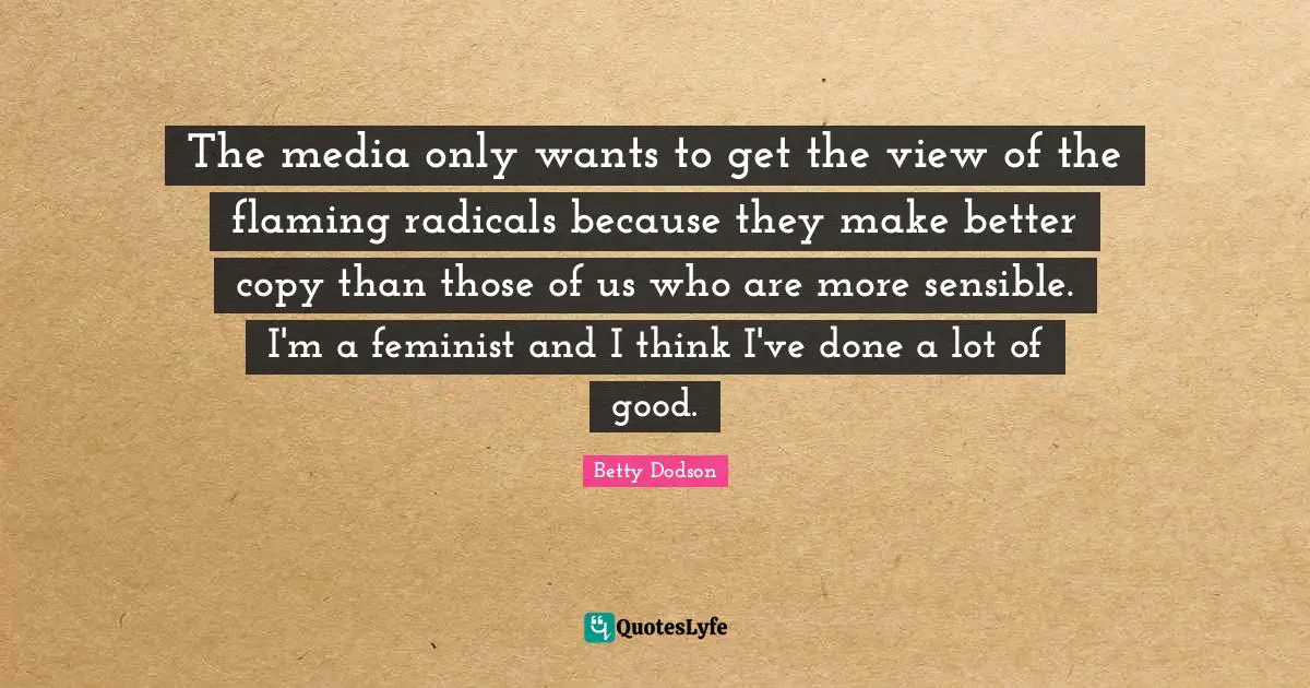 The media only wants to get the view of the flaming radicals because they make better copy than those of us who are more sensible. I'm a feminist and I think I've done a lot of good.