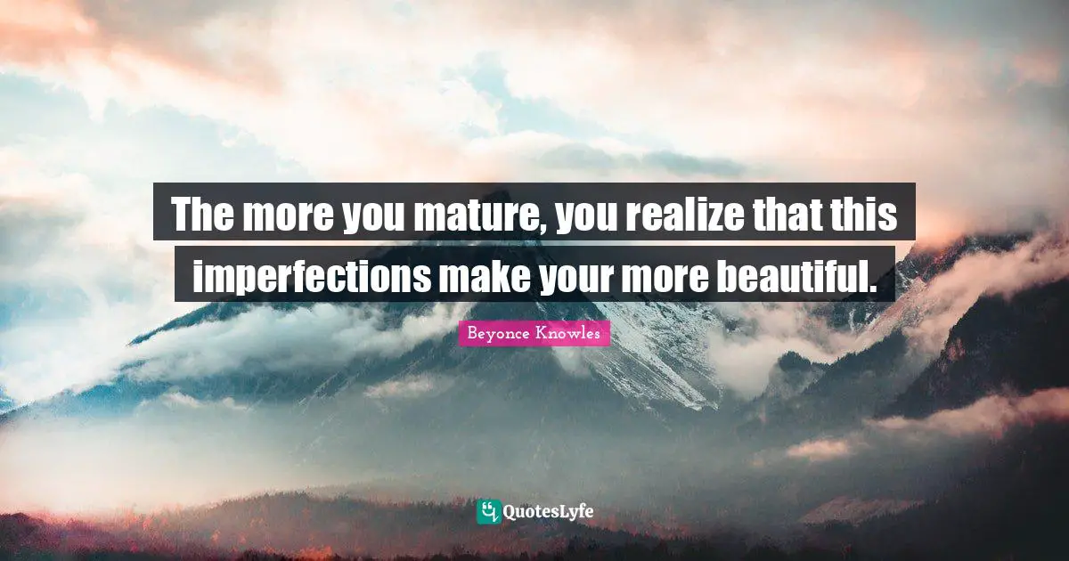 The more you mature, you realize that this imperfections make your more beautiful.