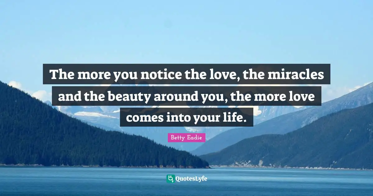 The more you notice the love, the miracles and the beauty around you, the more love comes into your life.