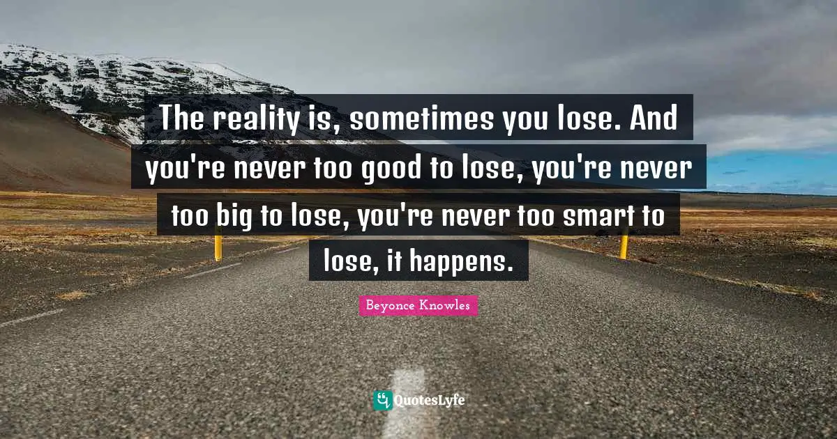 The reality is, sometimes you lose. And you're never too good to lose, you're never too big to lose, you're never too smart to lose, it happens.