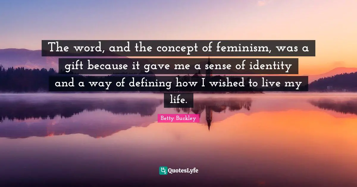 The word, and the concept of feminism, was a gift because it gave me a sense of identity and a way of defining how I wished to live my life.