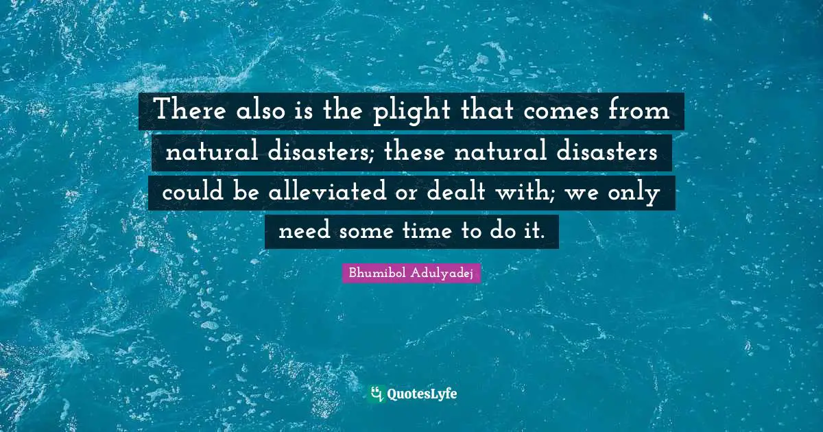 There also is the plight that comes from natural disasters; these natural disasters could be alleviated or dealt with; we only need some time to do it.