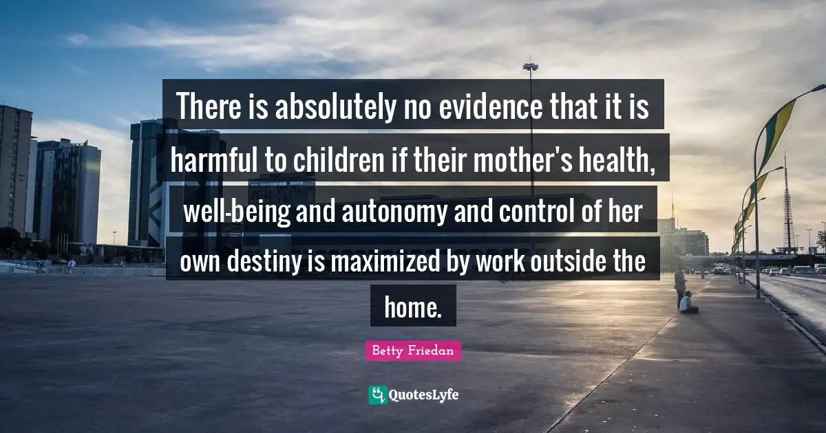 Betty Friedan Quotes: "There is absolutely no evidence that it is harmful to children if their mother's health, well-being and autonomy and control of her own destiny is maximized by work outside the home."