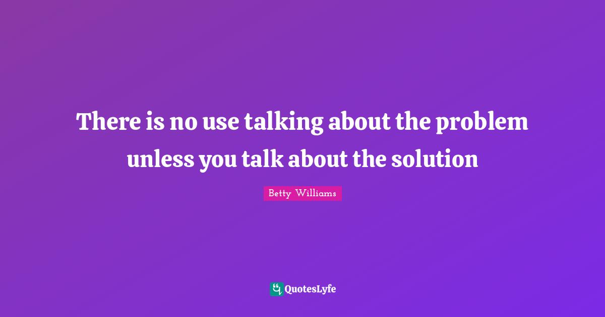 There is no use talking about the problem unless you talk about the solution