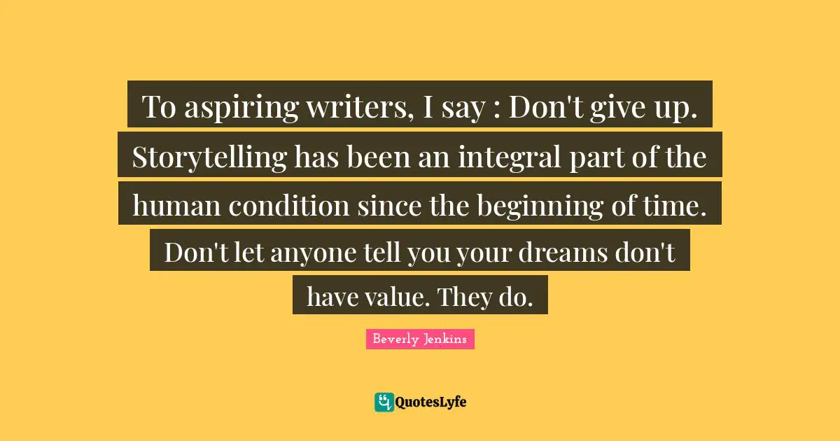 To aspiring writers, I say : Don't give up. Storytelling has been an integral part of the human condition since the beginning of time. Don't let anyone tell you your dreams don't have value. They do.
