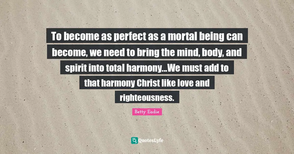 To become as perfect as a mortal being can become, we need to bring the mind, body, and spirit into total harmony...We must add to that harmony Christ like love and righteousness.