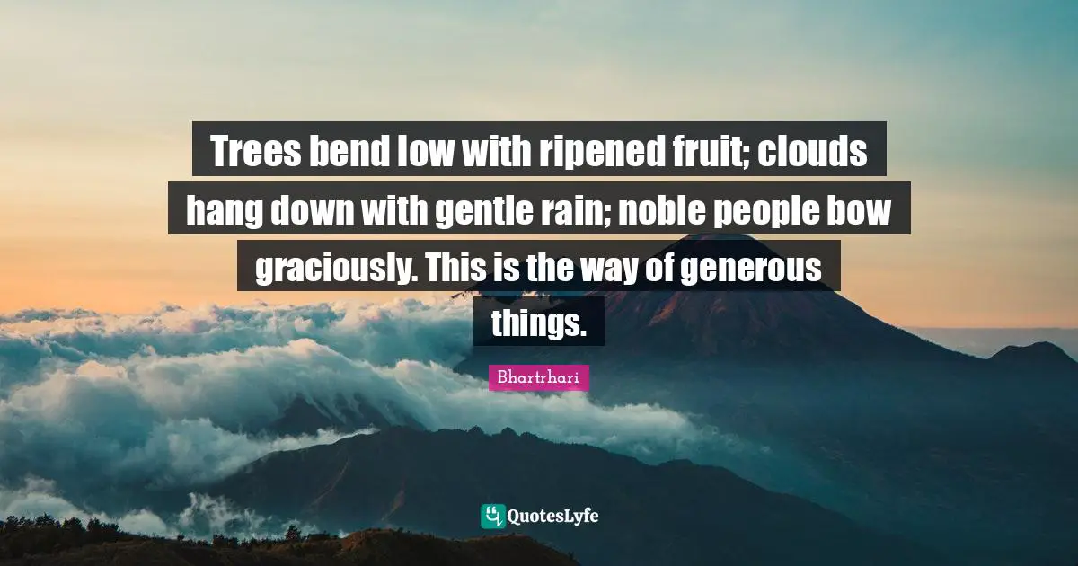 Trees bend low with ripened fruit; clouds hang down with gentle rain; noble people bow graciously. This is the way of generous things.