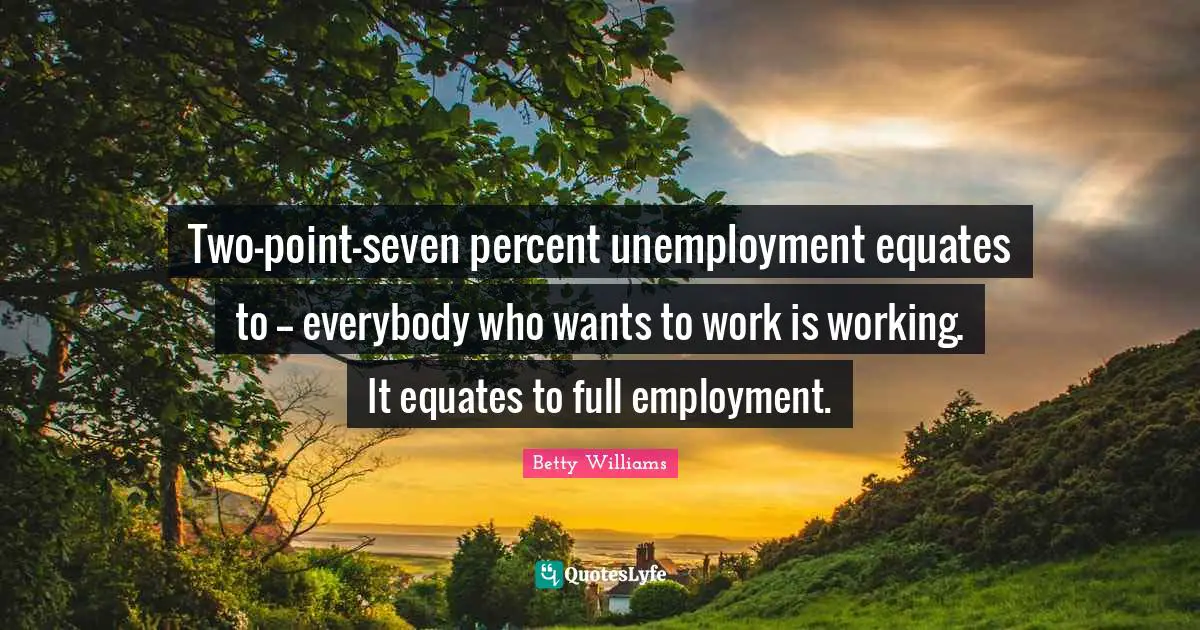 Two-point-seven percent unemployment equates to -- everybody who wants to work is working. It equates to full employment.