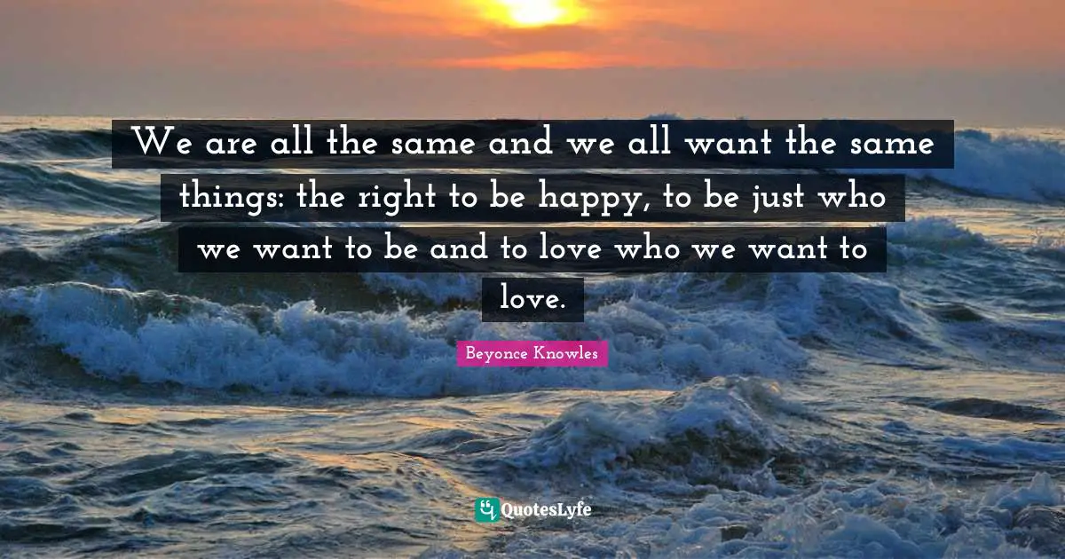 We are all the same and we all want the same things: the right to be happy, to be just who we want to be and to love who we want to love.