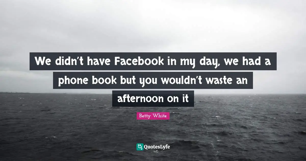 We didn’t have Facebook in my day, we had a phone book but you wouldn’t waste an afternoon on it