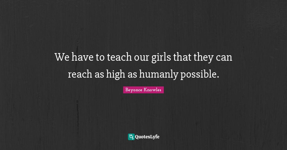 We have to teach our girls that they can reach as high as humanly possible.