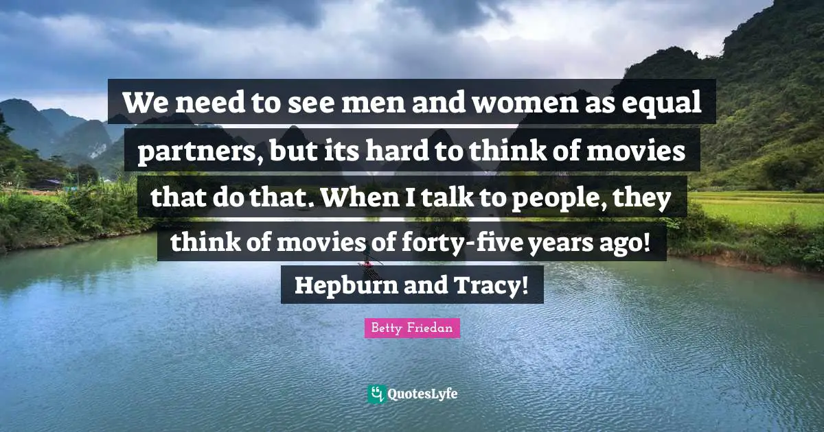 Betty Friedan Quotes: "We need to see men and women as equal partners, but its hard to think of movies that do that. When I talk to people, they think of movies of forty-five years ago! Hepburn and Tracy!"