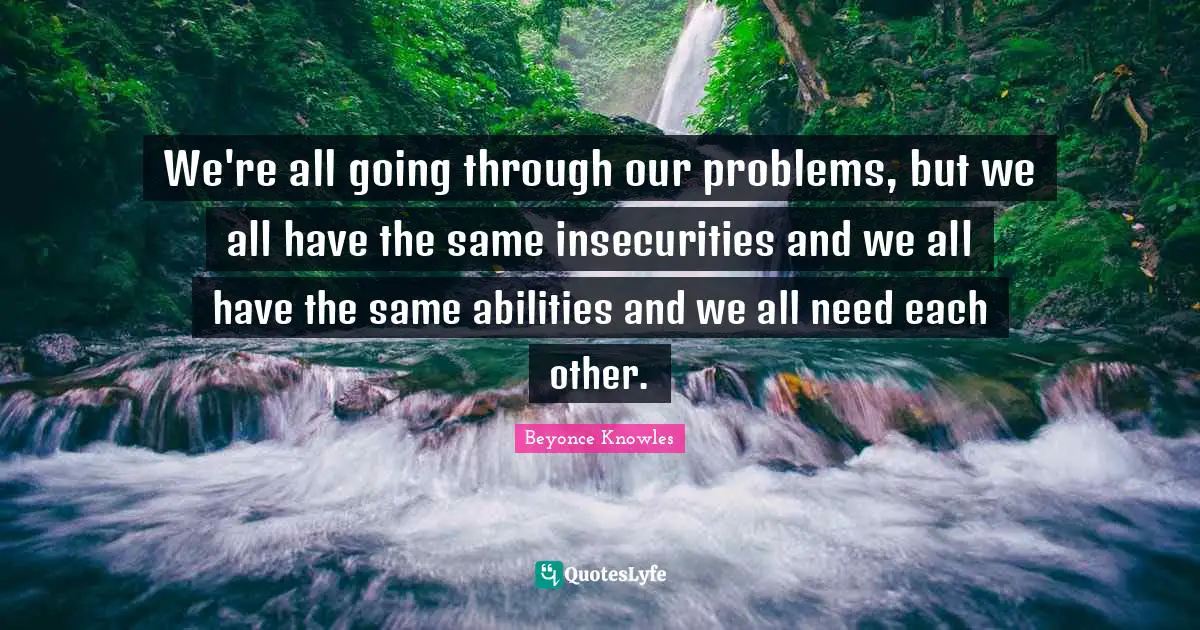We're all going through our problems, but we all have the same insecurities and we all have the same abilities and we all need each other.