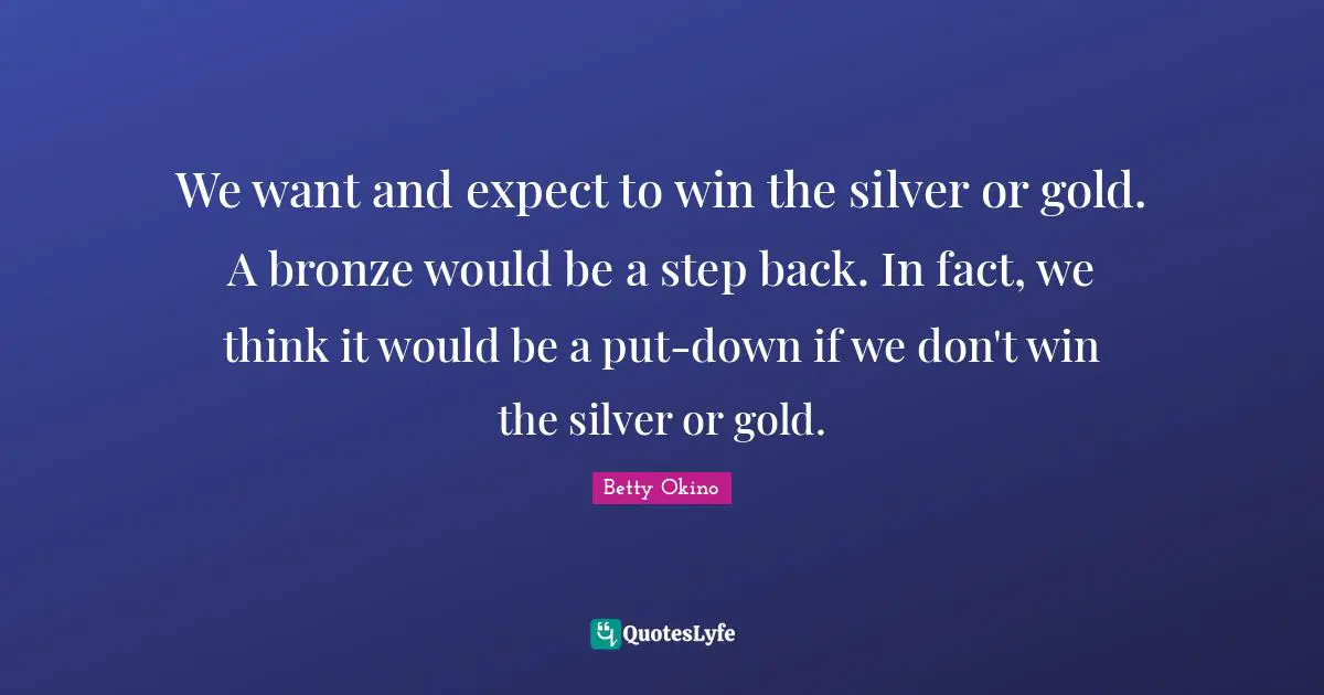 We want and expect to win the silver or gold. A bronze would be a step back. In fact, we think it would be a put-down if we don't win the silver or gold.