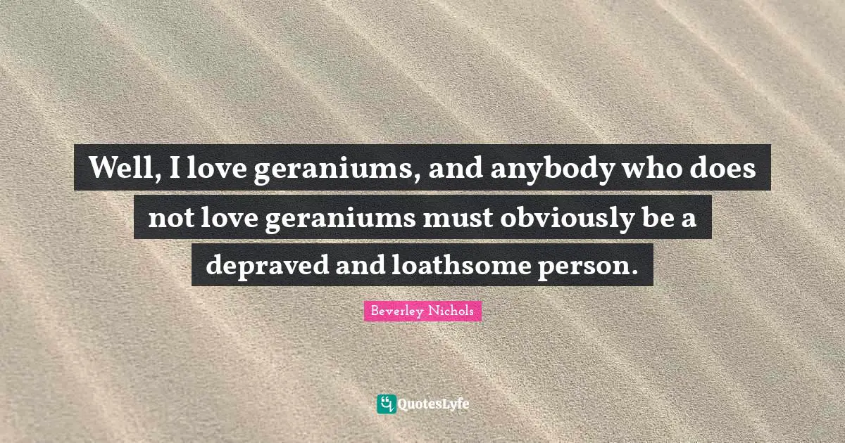 Well, I love geraniums, and anybody who does not love geraniums must obviously be a depraved and loathsome person.