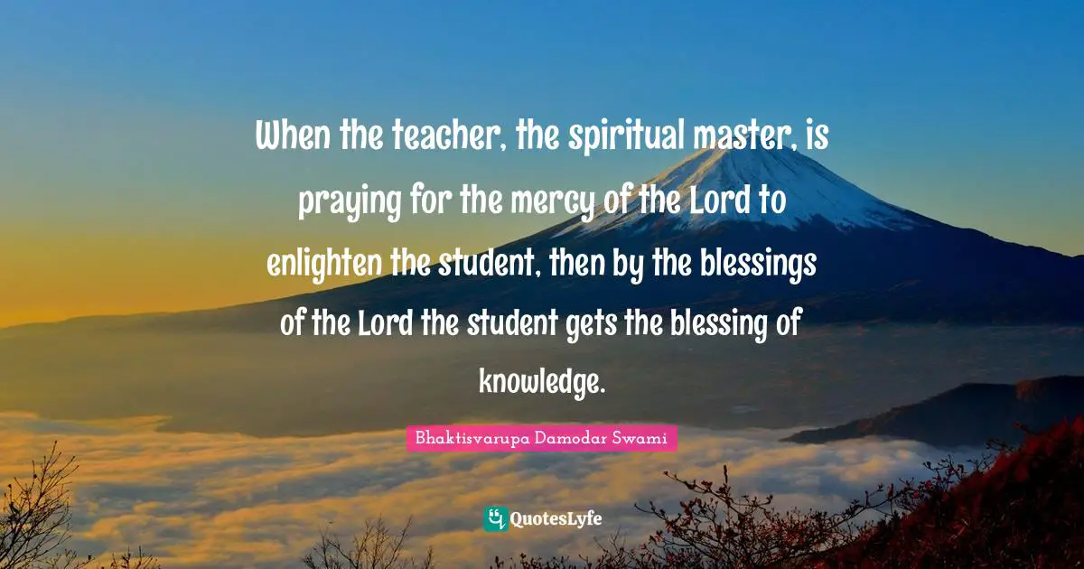 When the teacher, the spiritual master, is praying for the mercy of the Lord to enlighten the student, then by the blessings of the Lord the student gets the blessing of knowledge.