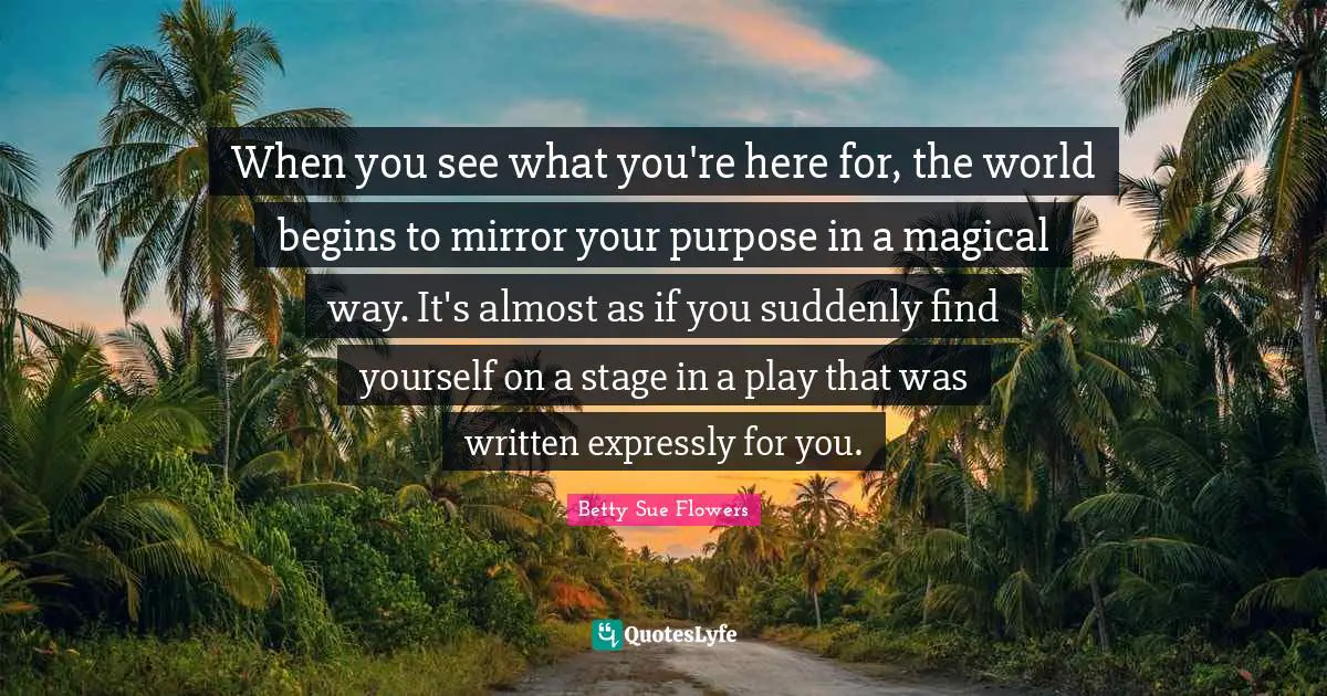 Finding Yourself Quotes: "When you see what you're here for, the world begins to mirror your purpose in a magical way. It's almost as if you suddenly find yourself on a stage in a play that was written expressly for you."