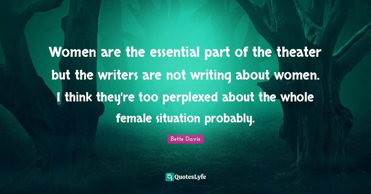 Women are the essential part of the theater but the writers are not writing about women. I think they're too perplexed about the whole female situation probably.