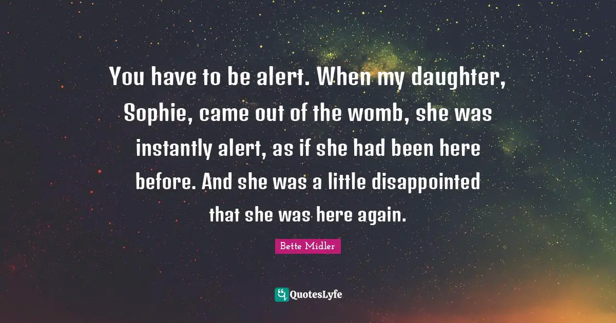 You have to be alert. When my daughter, Sophie, came out of the womb, she was instantly alert, as if she had been here before. And she was a little disappointed that she was here again.