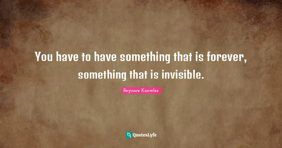 You have to have something that is forever, something that is invisible.