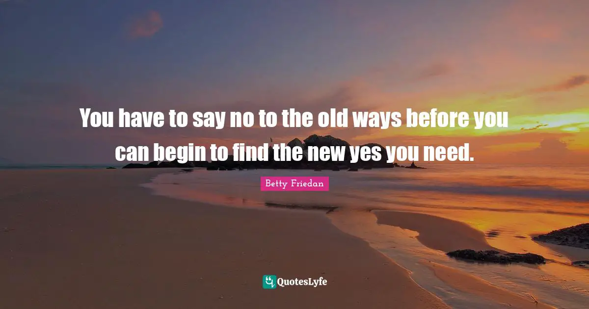 Betty Friedan Quotes: "You have to say no to the old ways before you can begin to find the new yes you need."