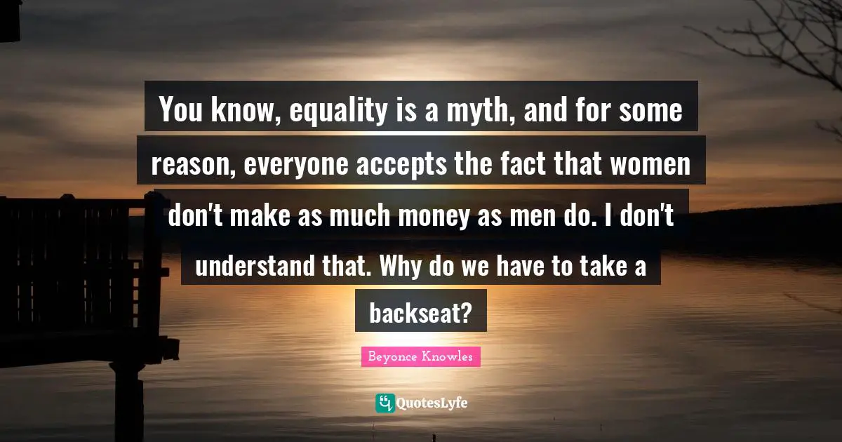 You know, equality is a myth, and for some reason, everyone accepts the fact that women don't make as much money as men do. I don't understand that. Why do we have to take a backseat?