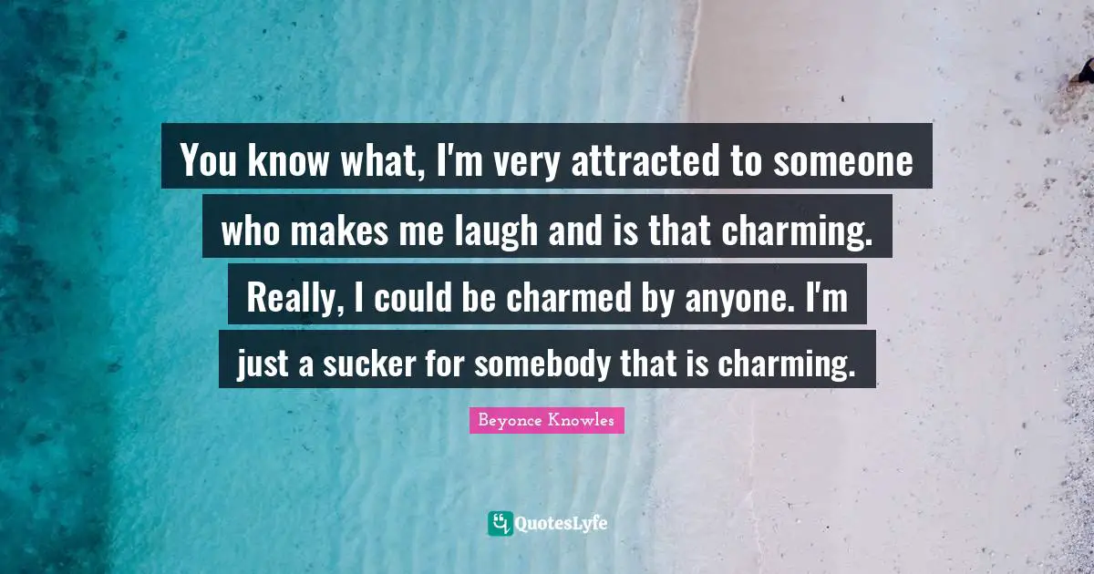 You know what, I'm very attracted to someone who makes me laugh and is that charming. Really, I could be charmed by anyone. I'm just a sucker for somebody that is charming.