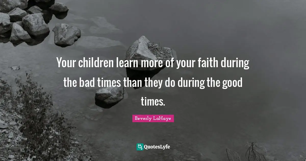 Your children learn more of your faith during the bad times than they do during the good times.