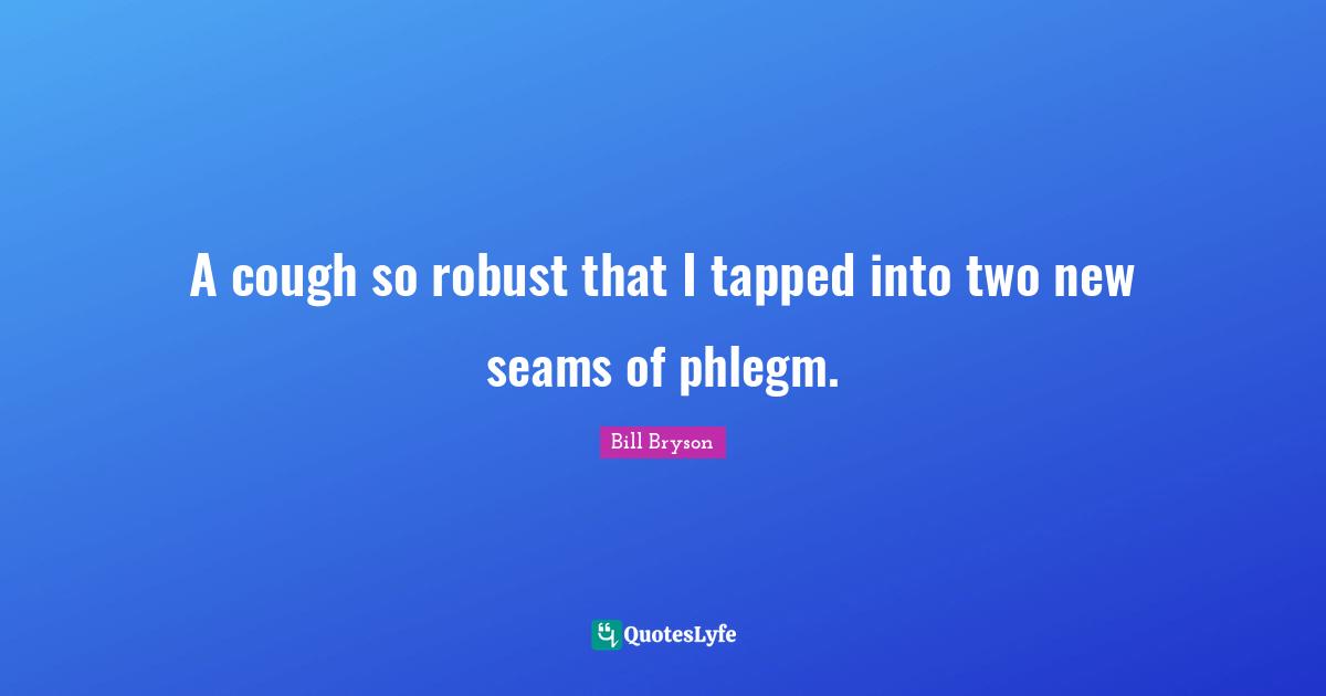 A cough so robust that I tapped into two new seams of phlegm.