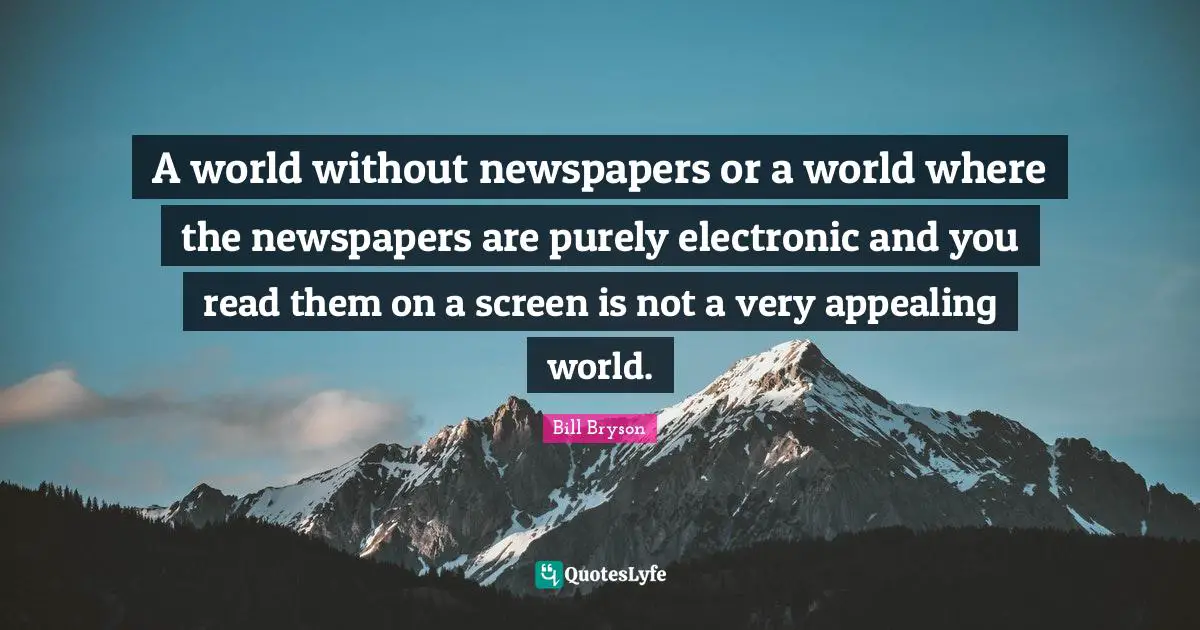A world without newspapers or a world where the newspapers are purely electronic and you read them on a screen is not a very appealing world.