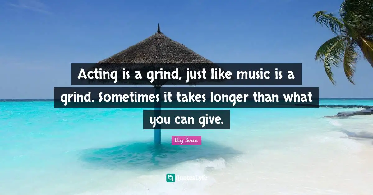 Acting is a grind, just like music is a grind. Sometimes it takes longer than what you can give.