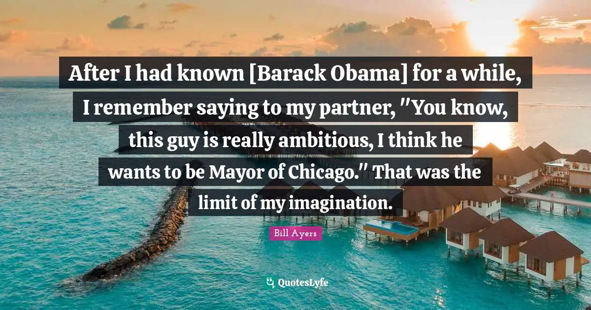 After I had known [Barack Obama] for a while, I remember saying to my partner, "You know, this guy is really ambitious, I think he wants to be Mayor of Chicago." That was the limit of my imagination.
