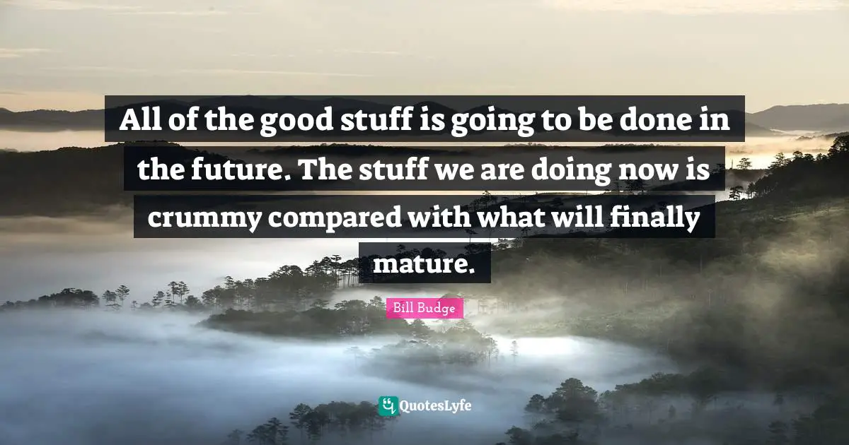 All of the good stuff is going to be done in the future. The stuff we are doing now is crummy compared with what will finally mature.
