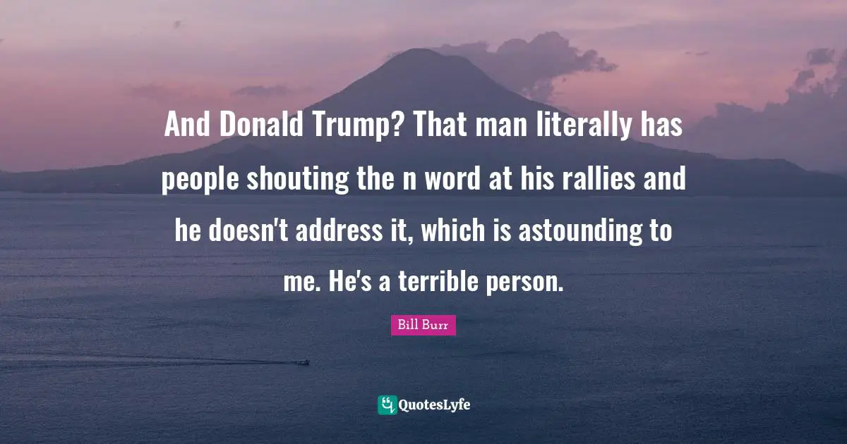 And Donald Trump? That man literally has people shouting the n word at his rallies and he doesn't address it, which is astounding to me. He's a terrible person.