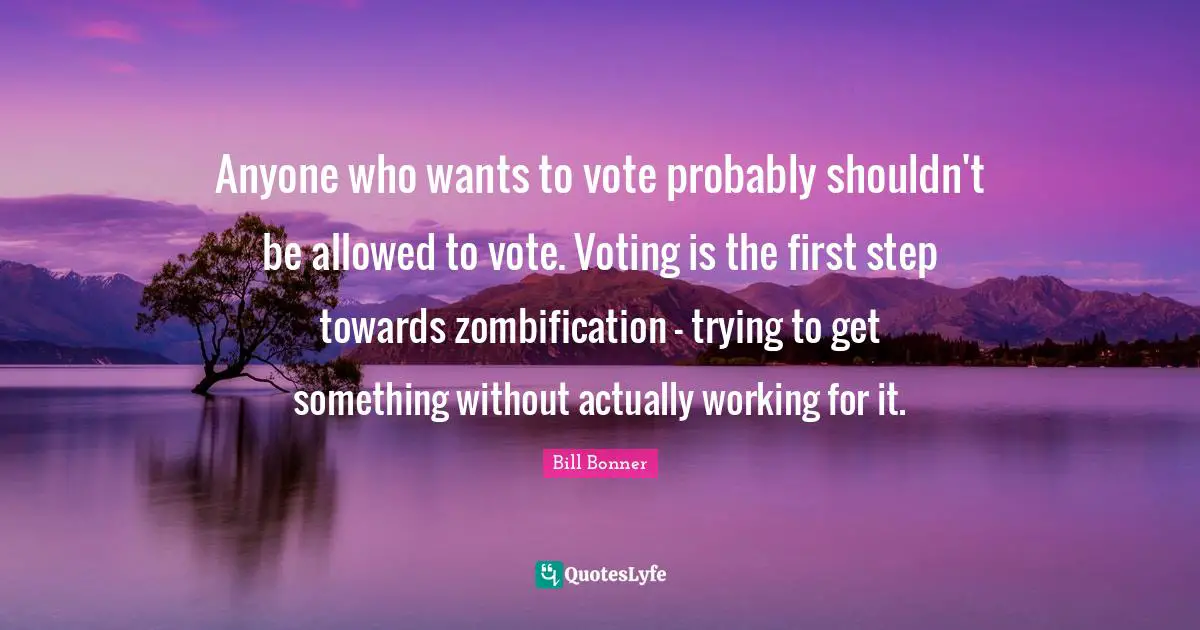 Anyone who wants to vote probably shouldn't be allowed to vote. Voting is the first step towards zombification - trying to get something without actually working for it.
