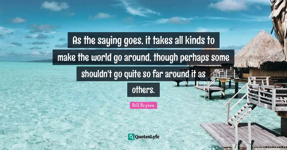 As the saying goes, it takes all kinds to make the world go around, though perhaps some shouldn't go quite so far around it as others.
