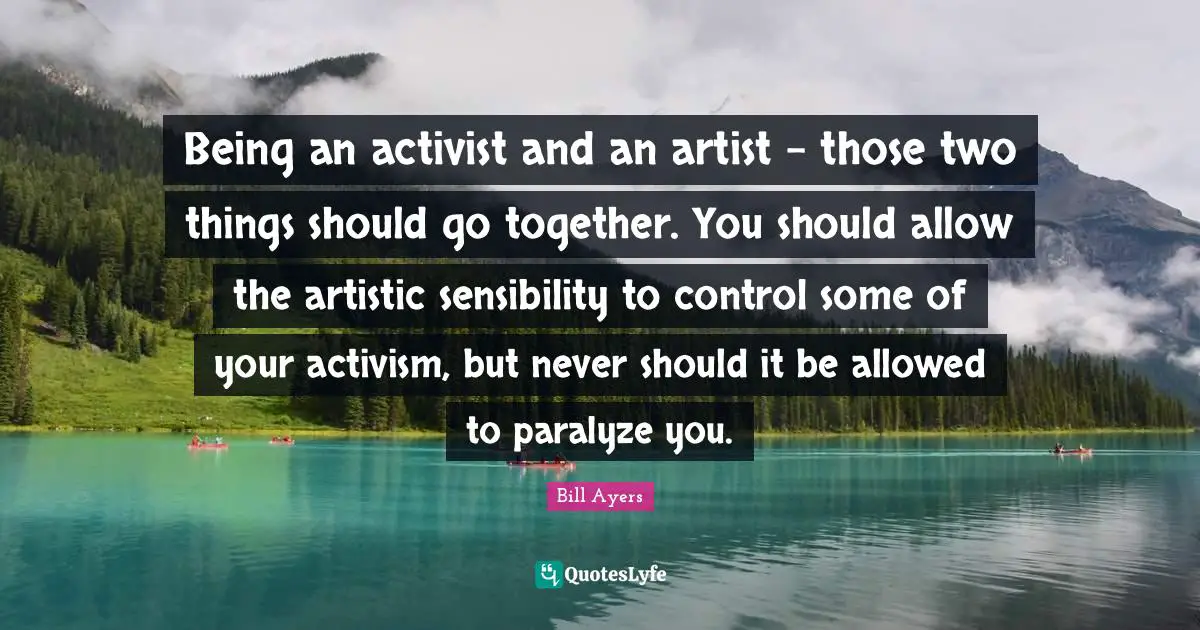 Bill Ayers Quotes: "Being an activist and an artist - those two things should go together. You should allow the artistic sensibility to control some of your activism, but never should it be allowed to paralyze you."