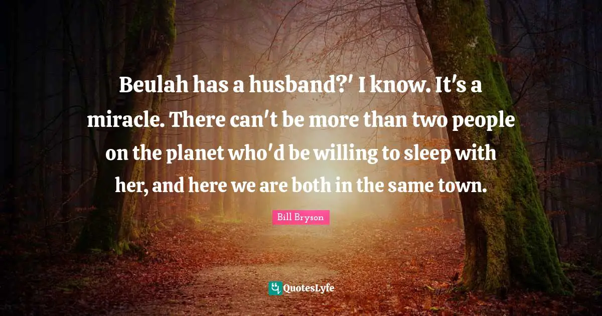 Beulah has a husband?' I know. It's a miracle. There can't be more than two people on the planet who'd be willing to sleep with her, and here we are both in the same town.