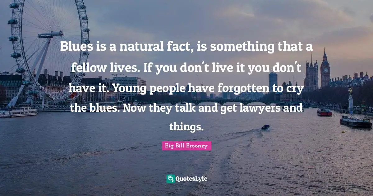 Blues is a natural fact, is something that a fellow lives. If you don't live it you don't have it. Young people have forgotten to cry the blues. Now they talk and get lawyers and things.