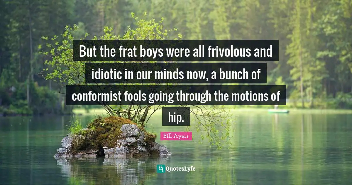 Bill Ayers Quotes: "But the frat boys were all frivolous and idiotic in our minds now, a bunch of conformist fools going through the motions of hip."