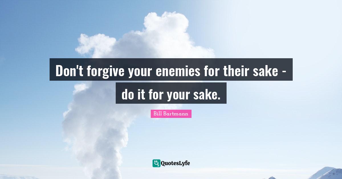 Don't forgive your enemies for their sake - do it for your sake.