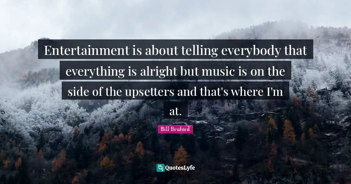 Entertainment is about telling everybody that everything is alright but music is on the side of the upsetters and that's where I'm at.