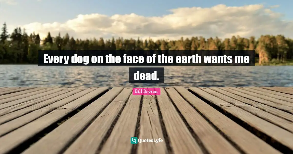 Every dog on the face of the earth wants me dead.