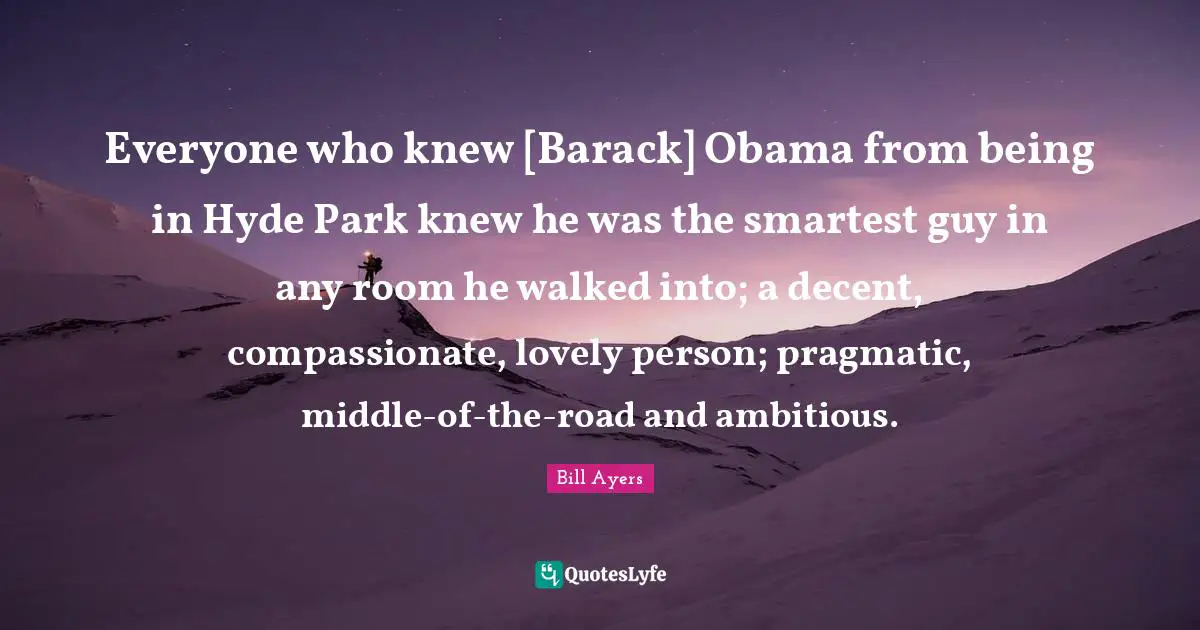 Everyone who knew [Barack] Obama from being in Hyde Park knew he was the smartest guy in any room he walked into; a decent, compassionate, lovely person; pragmatic, middle-of-the-road and ambitious.