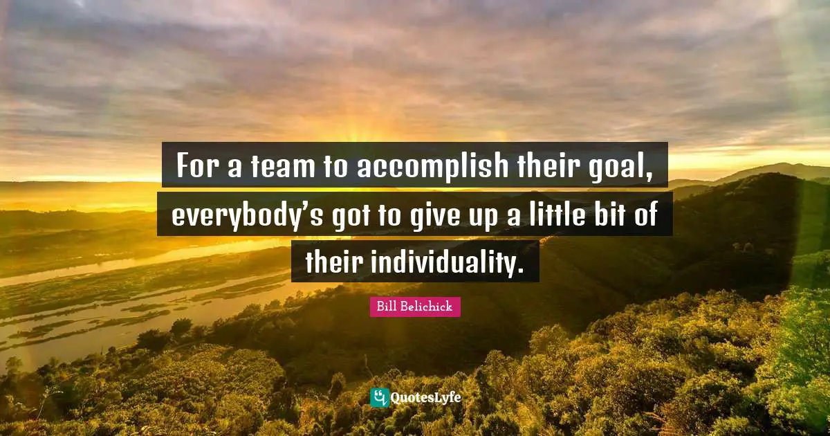 Bill Belichick Quotes: For a team to accomplish their goal, everybody’s got to give up a little bit of their individuality.