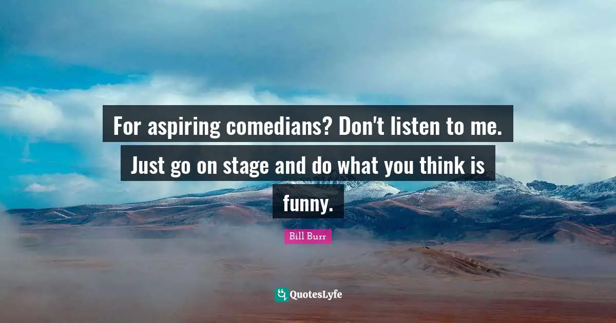 For aspiring comedians? Don't listen to me. Just go on stage and do what you think is funny.