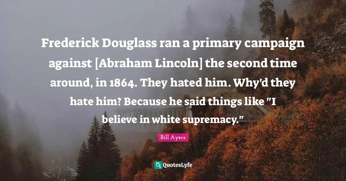 White Supremacy Quotes: "Frederick Douglass ran a primary campaign against [Abraham Lincoln] the second time around, in 1864. They hated him. Why'd they hate him? Because he said things like "I believe in white supremacy.""