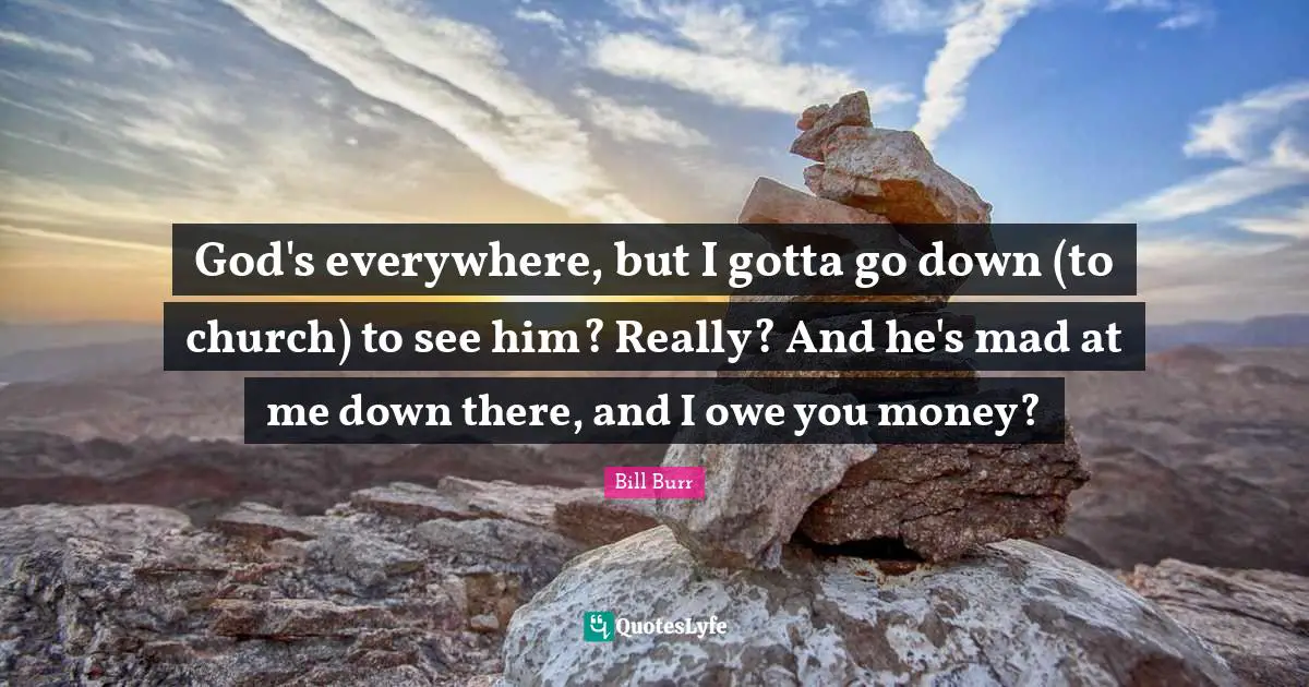 God's everywhere, but I gotta go down (to church) to see him? Really? And he's mad at me down there, and I owe you money?