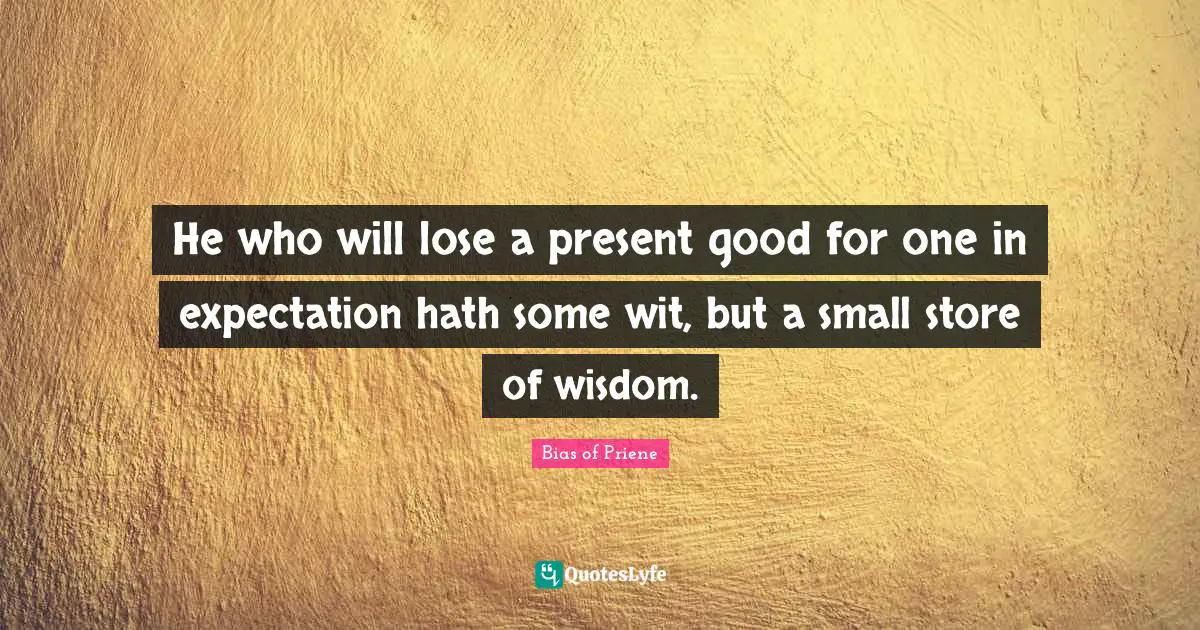 He who will lose a present good for one in expectation hath some wit, but a small store of wisdom.